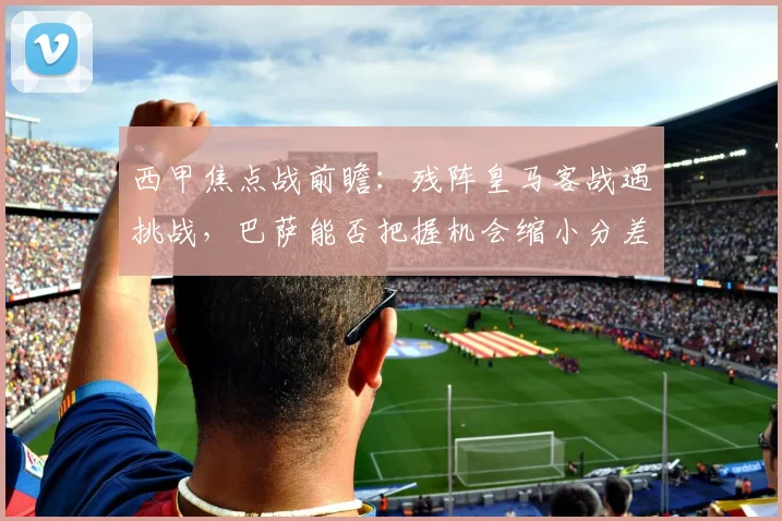 西甲焦点战前瞻：残阵皇马客战遇挑战，巴萨能否把握机会缩小分差？
