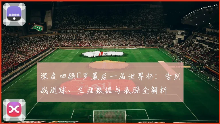 深度回顾C罗最后一届世界杯:告别战进球、生涯数据与表现全解析