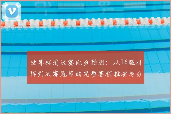 世界杯淘汰赛比分预测:从16强对阵到决赛冠军的完整赛程推演与分析方法