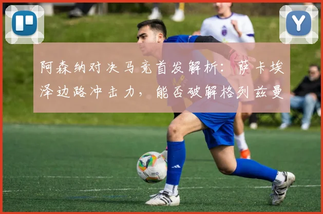 阿森纳对决马竞首发解析：萨卡埃泽边路冲击力，能否破解格列兹曼领衔的防线？