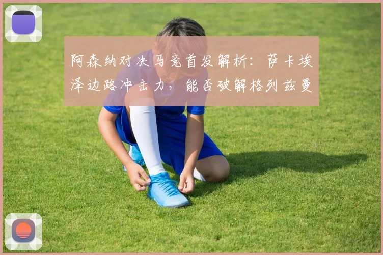 阿森纳对决马竞首发解析:萨卡埃泽边路冲击力,能否破解格列兹曼领衔的防线?