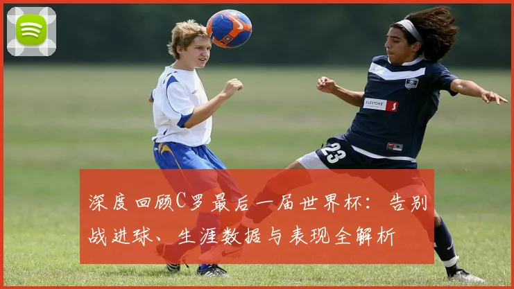 深度回顾C罗最后一届世界杯：告别战进球、生涯数据与表现全解析