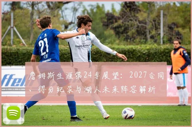 詹姆斯生涯第24季展望：2027合同、得分纪录与湖人未来阵容解析
